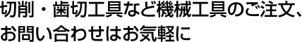 切削・歯切工具など機械工具のご注文、お問い合わせはお気軽に